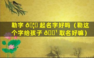 勒字 🦟 起名字好吗（勒这个字给孩子 🌹 取名好嘛）